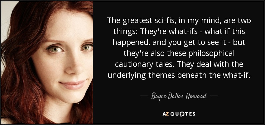The greatest sci-fis, in my mind, are two things: They're what-ifs - what if this happened, and you get to see it - but they're also these philosophical cautionary tales. They deal with the underlying themes beneath the what-if. - Bryce Dallas Howard