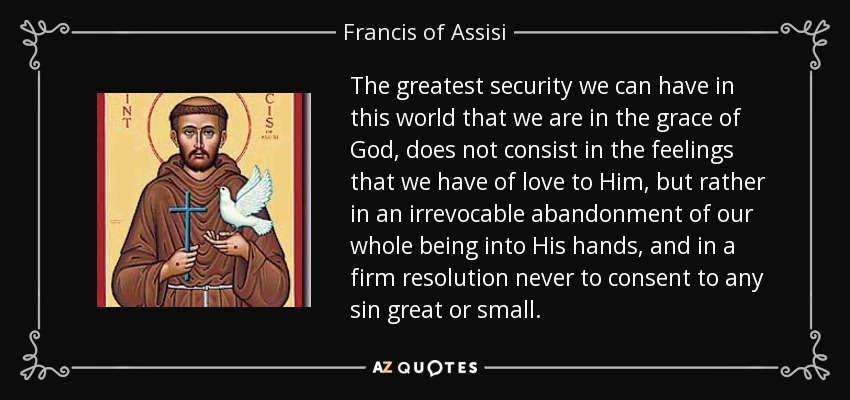 The greatest security we can have in this world that we are in the grace of God, does not consist in the feelings that we have of love to Him, but rather in an irrevocable abandonment of our whole being into His hands, and in a firm resolution never to consent to any sin great or small. - Francis of Assisi