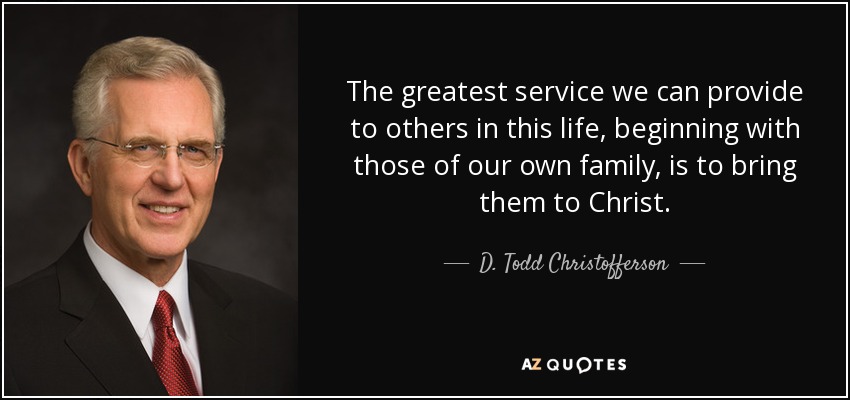 The greatest service we can provide to others in this life, beginning with those of our own family, is to bring them to Christ. - D. Todd Christofferson