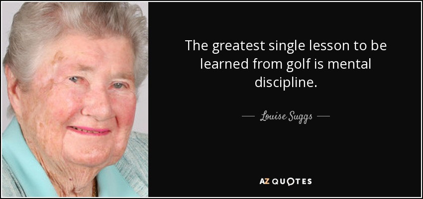 The greatest single lesson to be learned from golf is mental discipline. - Louise Suggs