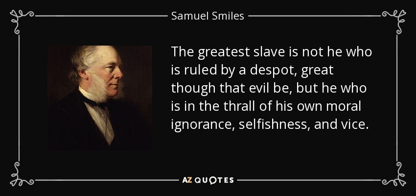 The greatest slave is not he who is ruled by a despot, great though that evil be, but he who is in the thrall of his own moral ignorance, selfishness, and vice. - Samuel Smiles