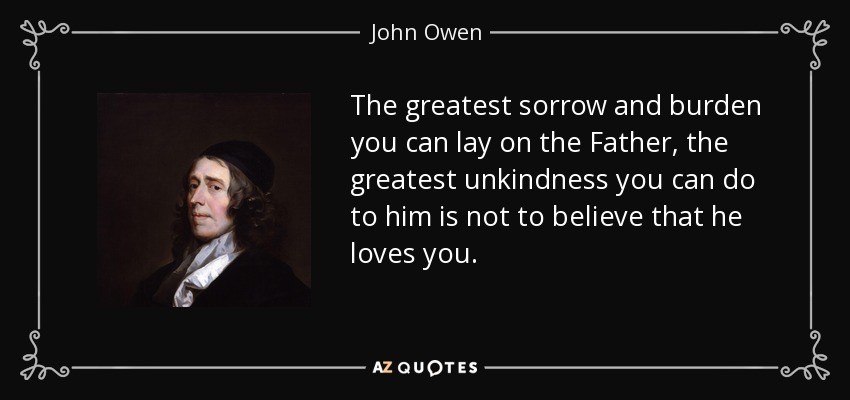 The greatest sorrow and burden you can lay on the Father, the greatest unkindness you can do to him is not to believe that he loves you. - John Owen
