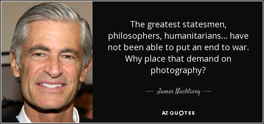 The greatest statesmen, philosophers, humanitarians ... have not been able to put an end to war. Why place that demand on photography? - James Nachtwey