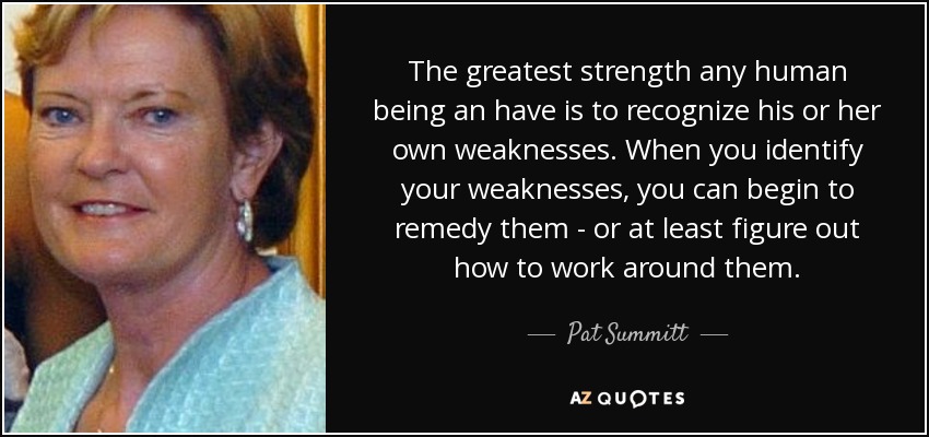 The greatest strength any human being an have is to recognize his or her own weaknesses. When you identify your weaknesses, you can begin to remedy them - or at least figure out how to work around them. - Pat Summitt