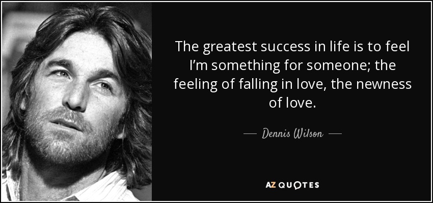 The greatest success in life is to feel I’m something for someone; the feeling of falling in love, the newness of love. - Dennis Wilson
