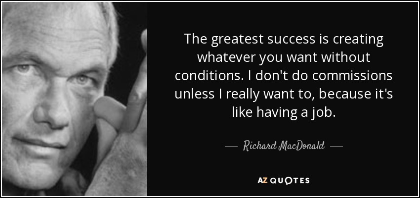 The greatest success is creating whatever you want without conditions. I don't do commissions unless I really want to, because it's like having a job. - Richard MacDonald