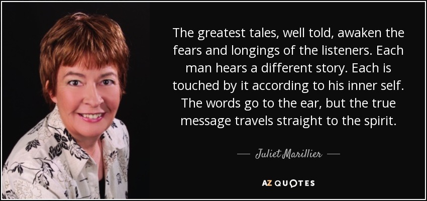 The greatest tales, well told, awaken the fears and longings of the listeners. Each man hears a different story. Each is touched by it according to his inner self. The words go to the ear, but the true message travels straight to the spirit. - Juliet Marillier