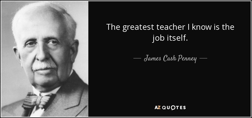 The greatest teacher I know is the job itself. - James Cash Penney