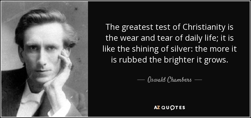 The greatest test of Christianity is the wear and tear of daily life; it is like the shining of silver: the more it is rubbed the brighter it grows. - Oswald Chambers
