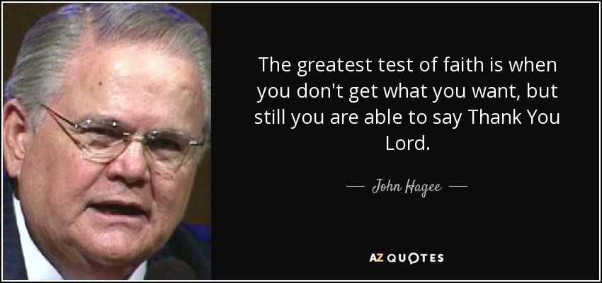 The greatest test of faith is when you don't get what you want, but still you are able to say Thank You Lord. - John Hagee
