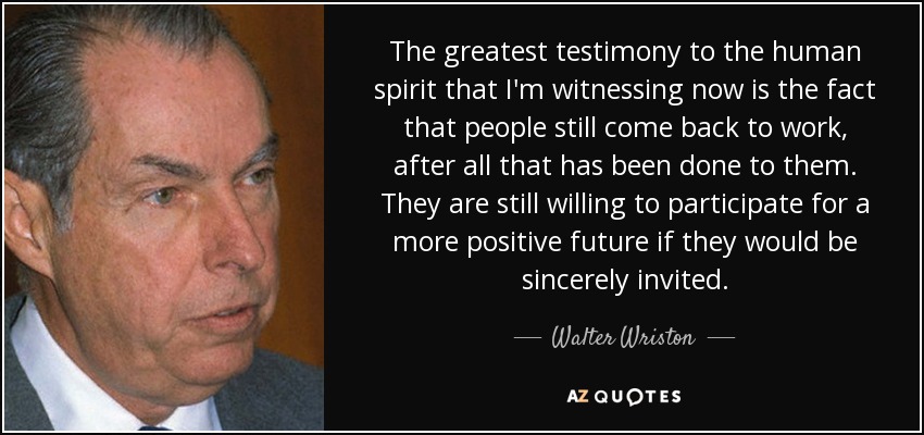 The greatest testimony to the human spirit that I'm witnessing now is the fact that people still come back to work, after all that has been done to them. They are still willing to participate for a more positive future if they would be sincerely invited. - Walter Wriston