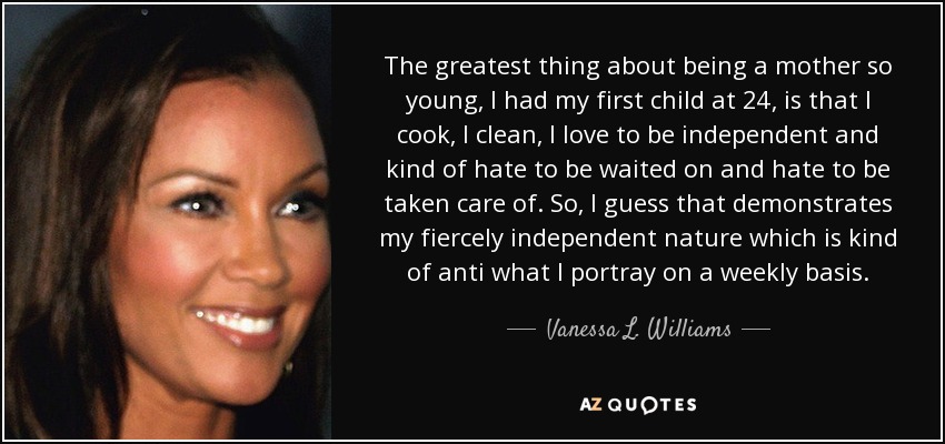 The greatest thing about being a mother so young, I had my first child at 24, is that I cook, I clean, I love to be independent and kind of hate to be waited on and hate to be taken care of. So, I guess that demonstrates my fiercely independent nature which is kind of anti what I portray on a weekly basis. - Vanessa L. Williams