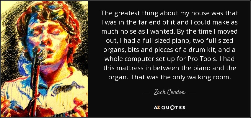 The greatest thing about my house was that I was in the far end of it and I could make as much noise as I wanted. By the time I moved out, I had a full-sized piano, two full-sized organs, bits and pieces of a drum kit, and a whole computer set up for Pro Tools. I had this mattress in between the piano and the organ. That was the only walking room. - Zach Condon