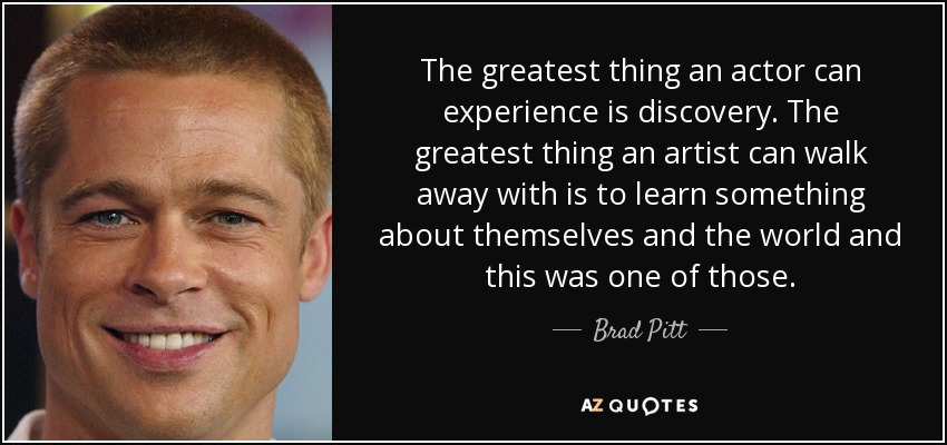 The greatest thing an actor can experience is discovery. The greatest thing an artist can walk away with is to learn something about themselves and the world and this was one of those. - Brad Pitt