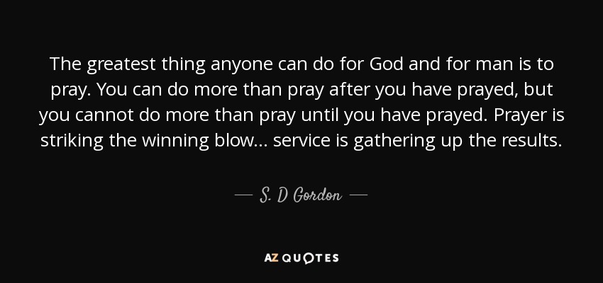 The greatest thing anyone can do for God and for man is to pray. You can do more than pray after you have prayed, but you cannot do more than pray until you have prayed. Prayer is striking the winning blow ... service is gathering up the results. - S. D Gordon