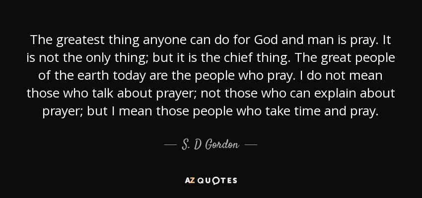 The greatest thing anyone can do for God and man is pray. It is not the only thing; but it is the chief thing. The great people of the earth today are the people who pray. I do not mean those who talk about prayer; not those who can explain about prayer; but I mean those people who take time and pray. - S. D Gordon