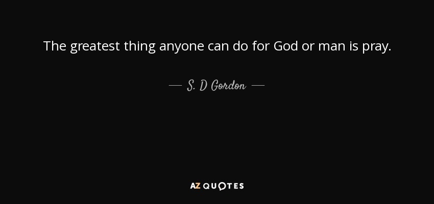 The greatest thing anyone can do for God or man is pray. - S. D Gordon