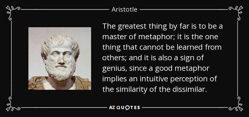 The greatest thing by far is to be a master of metaphor; it is the one thing that cannot be learned from others; and it is also a sign of genius, since a good metaphor implies an intuitive perception of the similarity of the dissimilar. - Aristotle