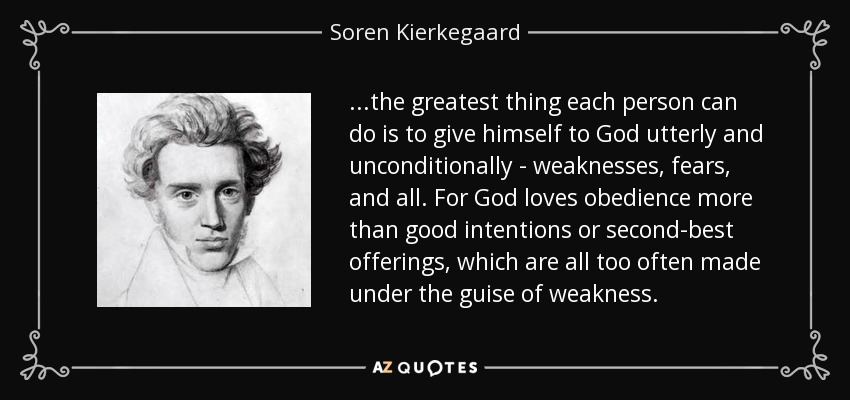 ...the greatest thing each person can do is to give himself to God utterly and unconditionally - weaknesses, fears, and all. For God loves obedience more than good intentions or second-best offerings, which are all too often made under the guise of weakness. - Soren Kierkegaard
