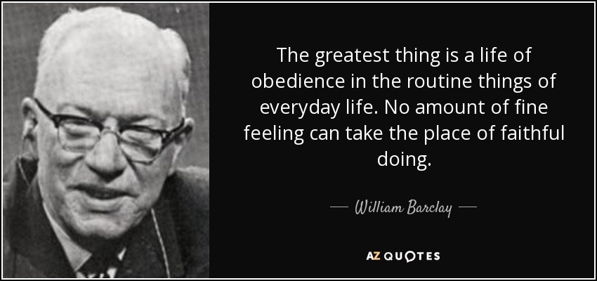 The greatest thing is a life of obedience in the routine things of everyday life. No amount of fine feeling can take the place of faithful doing. - William Barclay