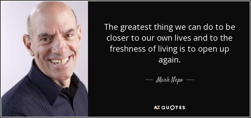 The greatest thing we can do to be closer to our own lives and to the freshness of living is to open up again. - Mark Nepo