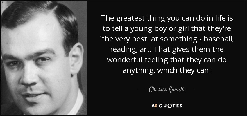 The greatest thing you can do in life is to tell a young boy or girl that they're 'the very best' at something - baseball, reading, art. That gives them the wonderful feeling that they can do anything, which they can! - Charles Kuralt