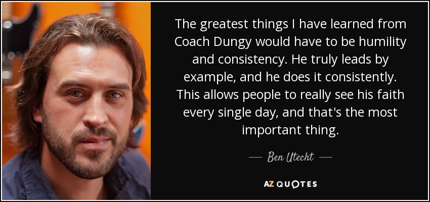 The greatest things I have learned from Coach Dungy would have to be humility and consistency. He truly leads by example, and he does it consistently. This allows people to really see his faith every single day, and that's the most important thing. - Ben Utecht