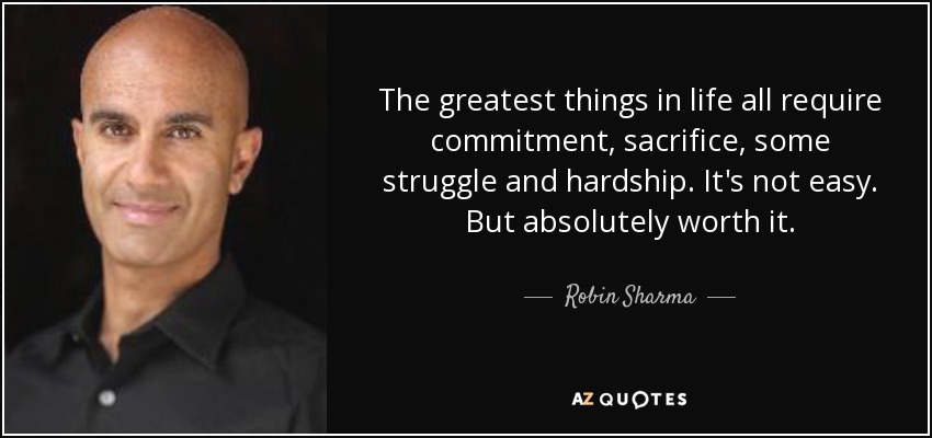 The greatest things in life all require commitment, sacrifice, some struggle and hardship. It's not easy. But absolutely worth it. - Robin Sharma