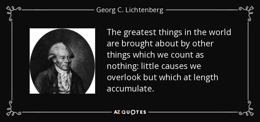The greatest things in the world are brought about by other things which we count as nothing: little causes we overlook but which at length accumulate. - Georg C. Lichtenberg