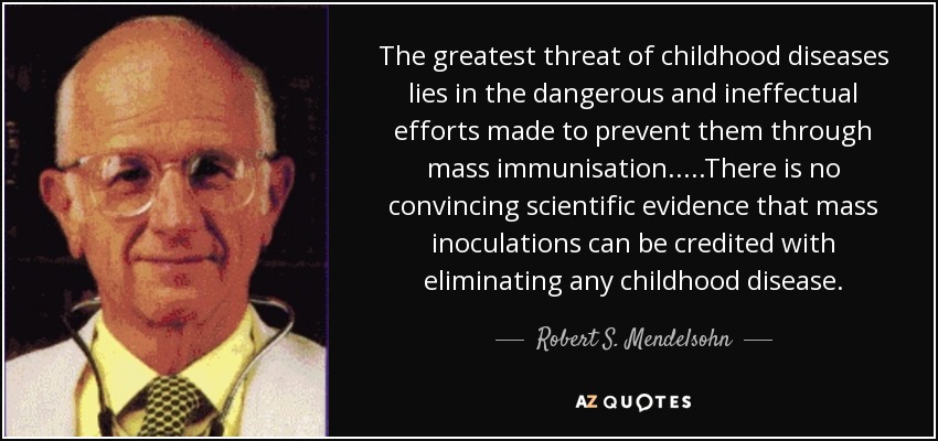 The greatest threat of childhood diseases lies in the dangerous and ineffectual efforts made to prevent them through mass immunisation.....There is no convincing scientific evidence that mass inoculations can be credited with eliminating any childhood disease. - Robert S. Mendelsohn