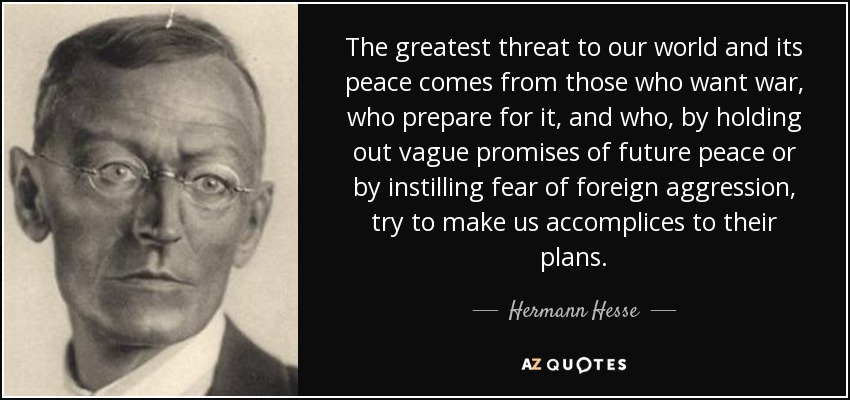 The greatest threat to our world and its peace comes from those who want war, who prepare for it, and who, by holding out vague promises of future peace or by instilling fear of foreign aggression, try to make us accomplices to their plans. - Hermann Hesse
