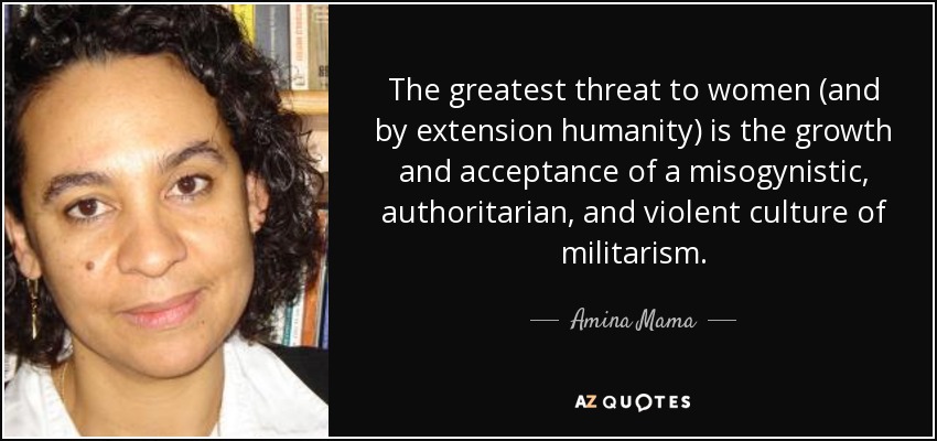 The greatest threat to women (and by extension humanity) is the growth and acceptance of a misogynistic, authoritarian, and violent culture of militarism. - Amina Mama