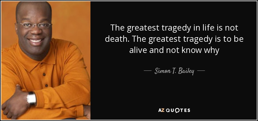 The greatest tragedy in life is not death. The greatest tragedy is to be alive and not know why - Simon T. Bailey