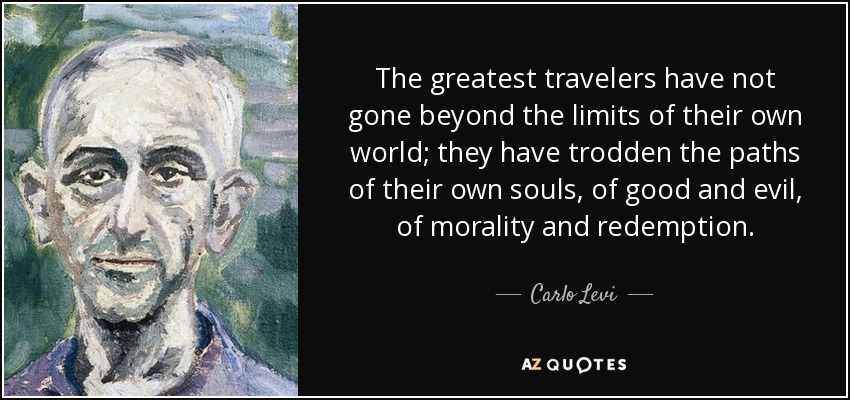 The greatest travelers have not gone beyond the limits of their own world; they have trodden the paths of their own souls, of good and evil, of morality and redemption. - Carlo Levi