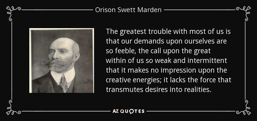 The greatest trouble with most of us is that our demands upon ourselves are so feeble, the call upon the great within of us so weak and intermittent that it makes no impression upon the creative energies; it lacks the force that transmutes desires into realities. - Orison Swett Marden