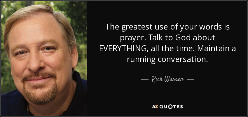 The greatest use of your words is prayer. Talk to God about EVERYTHING, all the time. Maintain a running conversation. - Rick Warren