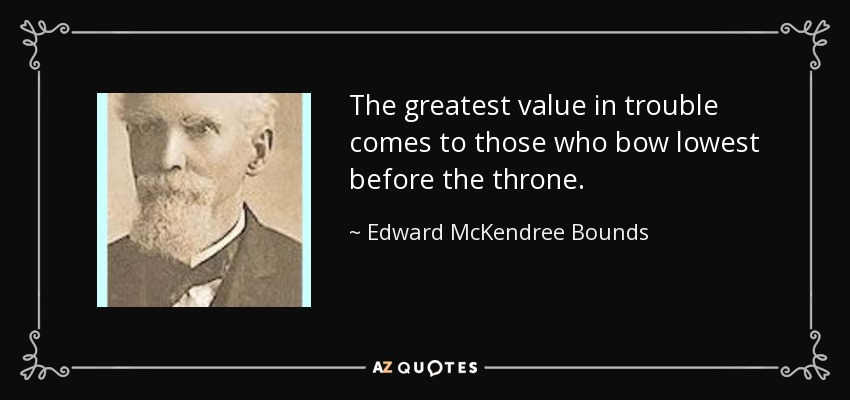 The greatest value in trouble comes to those who bow lowest before the throne. - Edward McKendree Bounds