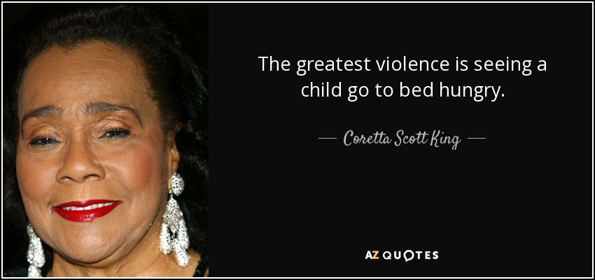 The greatest violence is seeing a child go to bed hungry. - Coretta Scott King