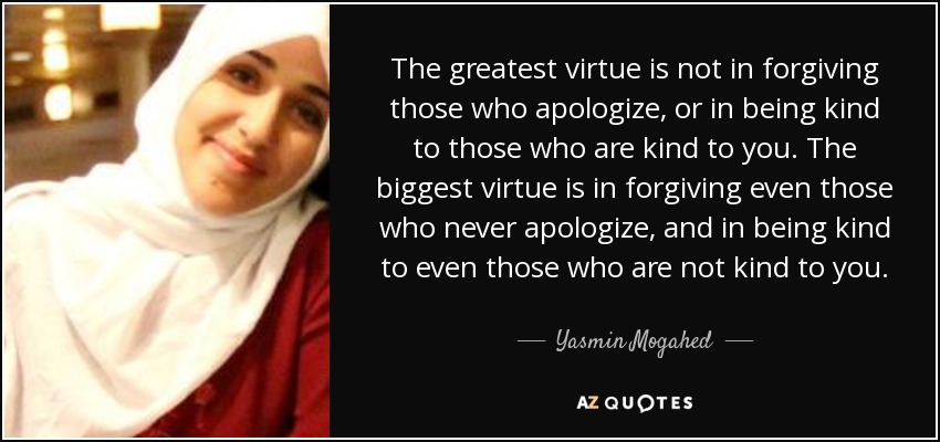 The greatest virtue is not in forgiving those who apologize, or in being kind to those who are kind to you. The biggest virtue is in forgiving even those who never apologize, and in being kind to even those who are not kind to you. - Yasmin Mogahed