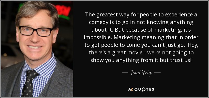 The greatest way for people to experience a comedy is to go in not knowing anything about it. But because of marketing, it's impossible. Marketing meaning that in order to get people to come you can't just go, 'Hey, there's a great movie - we're not going to show you anything from it but trust us! - Paul Feig