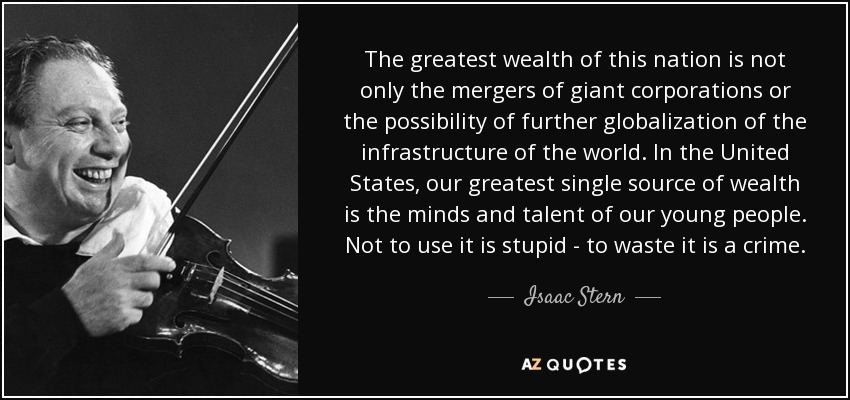 The greatest wealth of this nation is not only the mergers of giant corporations or the possibility of further globalization of the infrastructure of the world. In the United States, our greatest single source of wealth is the minds and talent of our young people. Not to use it is stupid - to waste it is a crime. - Isaac Stern