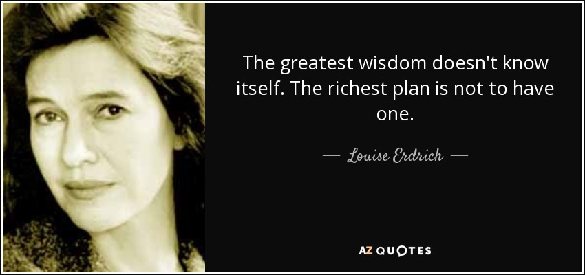 The greatest wisdom doesn't know itself. The richest plan is not to have one. - Louise Erdrich