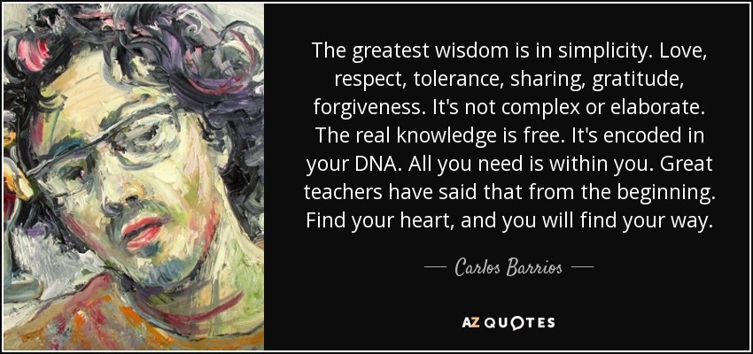 The greatest wisdom is in simplicity. Love, respect, tolerance, sharing, gratitude, forgiveness. It's not complex or elaborate. The real knowledge is free. It's encoded in your DNA. All you need is within you. Great teachers have said that from the beginning. Find your heart, and you will find your way. - Carlos Barrios