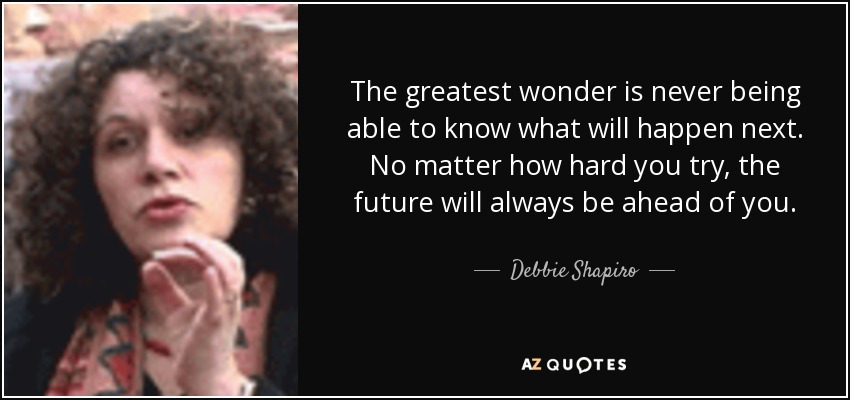 The greatest wonder is never being able to know what will happen next. No matter how hard you try, the future will always be ahead of you. - Debbie Shapiro
