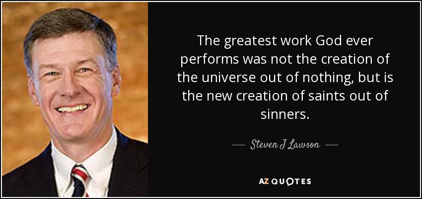 The greatest work God ever performs was not the creation of the universe out of nothing, but is the new creation of saints out of sinners. - Steven J Lawson