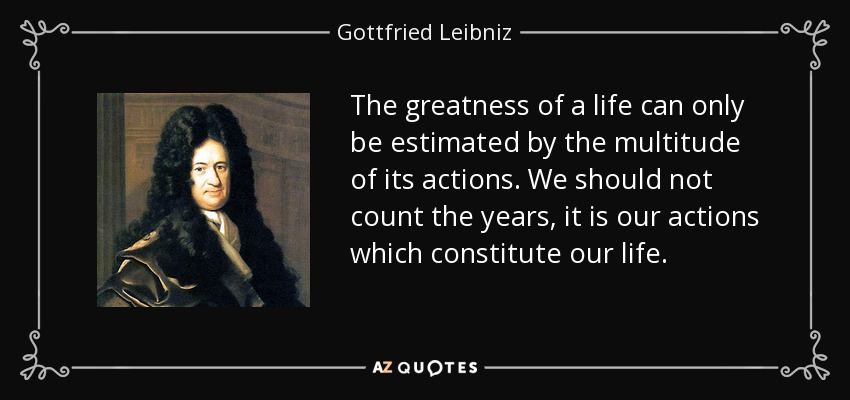 The greatness of a life can only be estimated by the multitude of its actions. We should not count the years, it is our actions which constitute our life. - Gottfried Leibniz