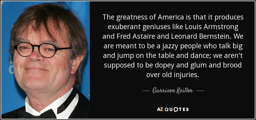 The greatness of America is that it produces exuberant geniuses like Louis Armstrong and Fred Astaire and Leonard Bernstein. We are meant to be a jazzy people who talk big and jump on the table and dance; we aren't supposed to be dopey and glum and brood over old injuries. - Garrison Keillor