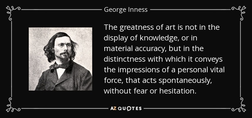 The greatness of art is not in the display of knowledge, or in material accuracy, but in the distinctness with which it conveys the impressions of a personal vital force, that acts spontaneously, without fear or hesitation. - George Inness