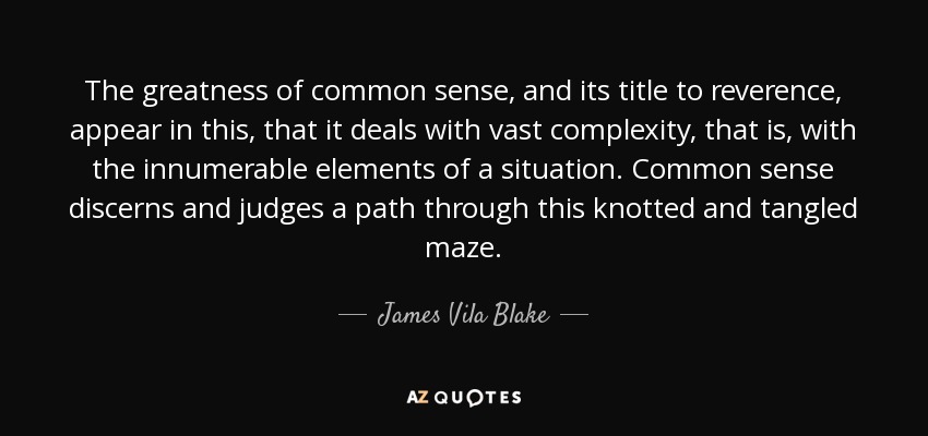 The greatness of common sense, and its title to reverence, appear in this, that it deals with vast complexity, that is, with the innumerable elements of a situation. Common sense discerns and judges a path through this knotted and tangled maze. - James Vila Blake