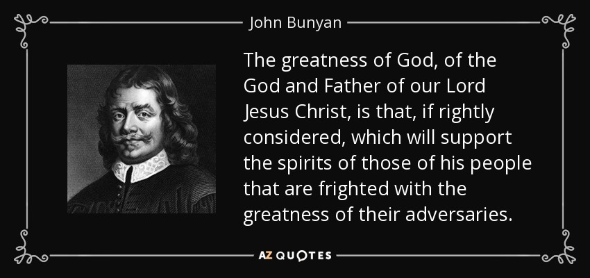 The greatness of God, of the God and Father of our Lord Jesus Christ, is that, if rightly considered, which will support the spirits of those of his people that are frighted with the greatness of their adversaries. - John Bunyan